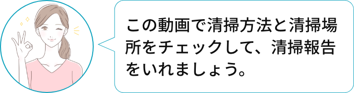 この動画で清掃方法と清掃場所をチェックして、清掃報告をいれましょう。